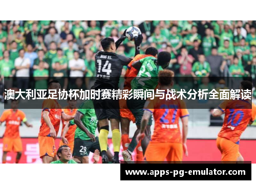 澳大利亚足协杯加时赛精彩瞬间与战术分析全面解读